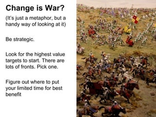 Change is War?
(It’s just a metaphor, but a
handy way of looking at it)
Be strategic.
Look for the highest value
targets to start. There are
lots of fronts. Pick one.
Figure out where to put
your limited time for best
benefit

 