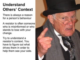 Understand
Others’ Context
There is always a reason
for a person’s behaviour
A resistor is often someone
who is misinformed or who
stands to lose with your
change.
Try to understand a
resistor’s context. You
have to figure out what
drives them in order to
help them see your side.

 