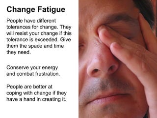 Change Fatigue
People have different
tolerances for change. They
will resist your change if this
tolerance is exceeded. Give
them the space and time
they need.
Conserve your energy
and combat frustration.
People are better at
coping with change if they
have a hand in creating it.

 