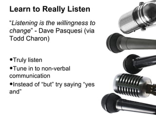 Learn to Really Listen
“Listening is the willingness to
change” - Dave Pasquesi (via
Todd Charon)

•Truly listen
•Tune in to non-verbal

communication
Instead of “but” try saying “yes
and”

•

 