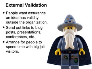 External Validation

• People want assurance
•
•

an idea has validity
outside the organization.
Send out links to blog
posts, presentations,
conferences, etc.
Arrange for people to
spend time with big jolt
visitors.

 