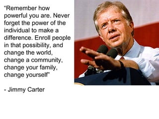 “Remember how
powerful you are. Never
forget the power of the
individual to make a
difference. Enroll people
in that possibility, and
change the world,
change a community,
change your family,
change yourself”
- Jimmy Carter

 