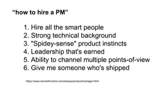 “how to hire a PM”
1. Hire all the smart people
2. Strong technical background
3. "Spidey-sense" product instincts
4. Leadership that's earned
5. Ability to channel multiple points-of-view
6. Give me someone who's shipped
https://www.kennethnorton.com/essays/productmanager.html
 