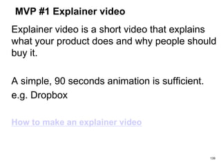 MVP #1 Explainer video
Explainer video is a short video that explains
what your product does and why people should
buy it.
A simple, 90 seconds animation is sufficient.
e.g. Dropbox
How to make an explainer video
139
 