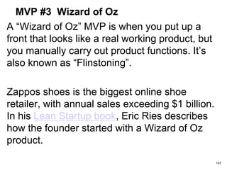 MVP #3 Wizard of Oz
A “Wizard of Oz” MVP is when you put up a
front that looks like a real working product, but
you manually carry out product functions. It’s
also known as “Flinstoning”.
Zappos shoes is the biggest online shoe
retailer, with annual sales exceeding $1 billion.
In his Lean Startup book, Eric Ries describes
how the founder started with a Wizard of Oz
product.
142
 