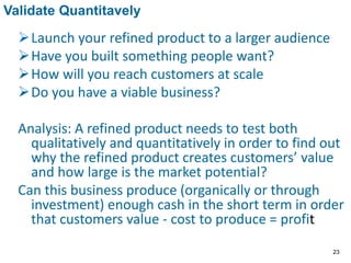 Launch your refined product to a larger audience
Have you built something people want?
How will you reach customers at scale
Do you have a viable business?
Analysis: A refined product needs to test both
qualitatively and quantitatively in order to find out
why the refined product creates customers’ value
and how large is the market potential?
Can this business produce (organically or through
investment) enough cash in the short term in order
that customers value - cost to produce = profit
Validate Quantitavely
23
 