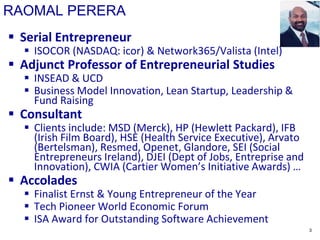 RAOMAL PERERA
 Serial Entrepreneur
 ISOCOR (NASDAQ: icor) & Network365/Valista (Intel)
 Adjunct Professor of Entrepreneurial Studies
 INSEAD & UCD
 Business Model Innovation, Lean Startup, Leadership &
Fund Raising
 Consultant
 Clients include: MSD (Merck), HP (Hewlett Packard), IFB
(Irish Film Board), HSE (Health Service Executive), Arvato
(Bertelsman), Resmed, Openet, Glandore, SEI (Social
Entrepreneurs Ireland), DJEI (Dept of Jobs, Entreprise and
Innovation), CWIA (Cartier Women’s Initiative Awards) …
 Accolades
 Finalist Ernst & Young Entrepreneur of the Year
 Tech Pioneer World Economic Forum
 ISA Award for Outstanding Software Achievement
3
 