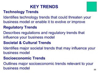 KEY TRENDS
Technology Trends
Identifies technology trends that could threaten your
business model or enable it to evolve or improve
Regulatory Trends
Describes regulations and regulatory trends that
influence your business model
Societal & Cultural Trends
Identifies major societal trends that may influence your
business model
Socioeconomic Trends
Outlines major socioeconomic trends relevant to your
business model 88
 