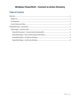 Windows PowerShell – Connect to Active Directory
i | P a g e
Table of Contents
Overview.......................................................................................................................................................1
Applies To..................................................................................................................................................1
Pre-Requisites ...........................................................................................................................................1
Current Execution Policy...........................................................................................................................2
PowerShell Script – Connect AD ...................................................................................................................2
Code Snippet – Connect to AD..................................................................................................................2
PowerShell Execution – Connect Active Directory (AD) .......................................................................3
PowerShell Output – Key-In Authentication Information.....................................................................3
PowerShell Output – List AD User Attribute.........................................................................................4
PowerShell Output – List AD User Attribute.........................................................................................4
 