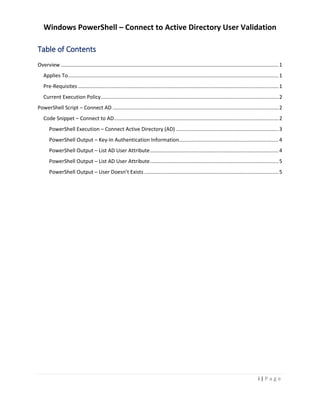 Windows PowerShell – Connect to Active Directory User Validation
i | P a g e
Table of Contents
Overview.......................................................................................................................................................1
Applies To..................................................................................................................................................1
Pre-Requisites ...........................................................................................................................................1
Current Execution Policy...........................................................................................................................2
PowerShell Script – Connect AD ...................................................................................................................2
Code Snippet – Connect to AD..................................................................................................................2
PowerShell Execution – Connect Active Directory (AD) .......................................................................3
PowerShell Output – Key-In Authentication Information.....................................................................4
PowerShell Output – List AD User Attribute.........................................................................................4
PowerShell Output – List AD User Attribute.........................................................................................5
PowerShell Output – User Doesn’t Exists .............................................................................................5
 