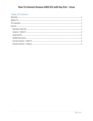 How To Connect Amazon AWS EC2 with Key Pair – Linux
i | P a g e
Table of Contents
Overview.......................................................................................................................................................1
Applies To......................................................................................................................................................1
Pre-requisites................................................................................................................................................1
Key Pair .........................................................................................................................................................1
Key Name / Key Pair..................................................................................................................................1
Instance – Public IP ...................................................................................................................................2
Copy Key Pair ............................................................................................................................................2
Modify Permissions...................................................................................................................................2
Connect Instance – Public IP.....................................................................................................................3
Connect Instance – Instance.....................................................................................................................3
 