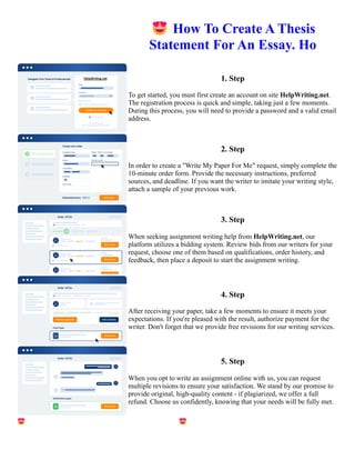 😍How To Create A Thesis
Statement For An Essay. Ho
1. Step
To get started, you must first create an account on site HelpWriting.net.
The registration process is quick and simple, taking just a few moments.
During this process, you will need to provide a password and a valid email
address.
2. Step
In order to create a "Write My Paper For Me" request, simply complete the
10-minute order form. Provide the necessary instructions, preferred
sources, and deadline. If you want the writer to imitate your writing style,
attach a sample of your previous work.
3. Step
When seeking assignment writing help from HelpWriting.net, our
platform utilizes a bidding system. Review bids from our writers for your
request, choose one of them based on qualifications, order history, and
feedback, then place a deposit to start the assignment writing.
4. Step
After receiving your paper, take a few moments to ensure it meets your
expectations. If you're pleased with the result, authorize payment for the
writer. Don't forget that we provide free revisions for our writing services.
5. Step
When you opt to write an assignment online with us, you can request
multiple revisions to ensure your satisfaction. We stand by our promise to
provide original, high-quality content - if plagiarized, we offer a full
refund. Choose us confidently, knowing that your needs will be fully met.
😍How To Create A Thesis Statement For An Essay. Ho 😍How To Create A Thesis Statement For An Essay. Ho
 