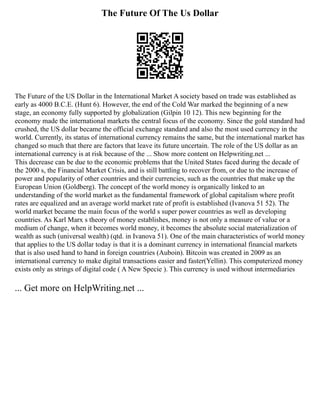 The Future Of The Us Dollar
The Future of the US Dollar in the International Market A society based on trade was established as
early as 4000 B.C.E. (Hunt 6). However, the end of the Cold War marked the beginning of a new
stage, an economy fully supported by globalization (Gilpin 10 12). This new beginning for the
economy made the international markets the central focus of the economy. Since the gold standard had
crushed, the US dollar became the official exchange standard and also the most used currency in the
world. Currently, its status of international currency remains the same, but the international market has
changed so much that there are factors that leave its future uncertain. The role of the US dollar as an
international currency is at risk because of the ... Show more content on Helpwriting.net ...
This decrease can be due to the economic problems that the United States faced during the decade of
the 2000 s, the Financial Market Crisis, and is still battling to recover from, or due to the increase of
power and popularity of other countries and their currencies, such as the countries that make up the
European Union (Goldberg). The concept of the world money is organically linked to an
understanding of the world market as the fundamental framework of global capitalism where profit
rates are equalized and an average world market rate of profit is established (Ivanova 51 52). The
world market became the main focus of the world s super power countries as well as developing
countries. As Karl Marx s theory of money establishes, money is not only a measure of value or a
medium of change, when it becomes world money, it becomes the absolute social materialization of
wealth as such (universal wealth) (qtd. in Ivanova 51). One of the main characteristics of world money
that applies to the US dollar today is that it is a dominant currency in international financial markets
that is also used hand to hand in foreign countries (Auboin). Bitcoin was created in 2009 as an
international currency to make digital transactions easier and faster(Yellin). This computerized money
exists only as strings of digital code ( A New Specie ). This currency is used without intermediaries
... Get more on HelpWriting.net ...
 