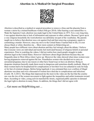 Abortion As A Medical Or Surgical Procedure
Abortion is described as a medical or surgical procedure to remove a fetus and the placenta from a
woman s uterus by a trained healthcare worker (Nih.gov.2014). After hearing a case named Roe vs.
Wade the Supreme Court, abortion was made legal in the United States in 1973. For a very long time,
I was against abortion due to lack of information and exposure to other cultures. Because I grow up in
a very religious household, the word abortion was definitely not part of the vocabulary. My parents
taught me to believe that abortion was a sin against God and that removing a pregnancy equals to
committing a murder. However, since my move to the United States I learned that in life, it is not
always black or white; therefore my ... Show more content on Helpwriting.net ...
Many people have different views about abortion and they feel strongly about the debate. I believe
that everyone views are individual and mostly feel motivated because of religious beliefs or personal
experiences. Prior to watching the videos, I did not realize how much people struggle to make
abortion legal in the United States. However I did know about illegal abortions because they are
frequently done in West Africa where I grew up. Moreover the video showed when times women were
having pregnancies removed against the law. Nonetheless women who decided not to carry an
unwanted pregnancy due to one reason or other have found ways to have an abortion. Being in
desperate situations basically made them resort to dangerous and sometimes deadly methods. Many of
these women had to be hospitalized for complications or lost their lives too ashamed to seek for help
or for fear of criminal charges. Before being legalized, it was estimated that over a million of illegal
abortions was done and over a thousand of women have died due to complications and infections.
(Castle .M. A 2011). The things that impressed me the most in the video are the fact that the country
saw was the rise of the women movement to fight against the inequalities and unfair treatments toward
them. According to video, young activist marched the streets, organized public speeches to demand
the legal right to abortion in many States. In addition, the things that I did not agree with
... Get more on HelpWriting.net ...
 