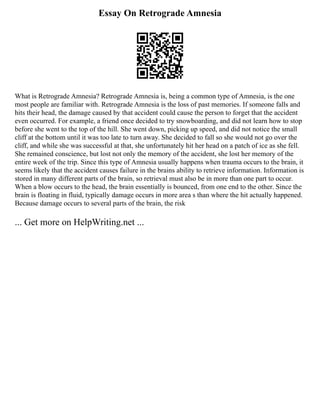 Essay On Retrograde Amnesia
What is Retrograde Amnesia? Retrograde Amnesia is, being a common type of Amnesia, is the one
most people are familiar with. Retrograde Amnesia is the loss of past memories. If someone falls and
hits their head, the damage caused by that accident could cause the person to forget that the accident
even occurred. For example, a friend once decided to try snowboarding, and did not learn how to stop
before she went to the top of the hill. She went down, picking up speed, and did not notice the small
cliff at the bottom until it was too late to turn away. She decided to fall so she would not go over the
cliff, and while she was successful at that, she unfortunately hit her head on a patch of ice as she fell.
She remained conscience, but lost not only the memory of the accident, she lost her memory of the
entire week of the trip. Since this type of Amnesia usually happens when trauma occurs to the brain, it
seems likely that the accident causes failure in the brains ability to retrieve information. Information is
stored in many different parts of the brain, so retrieval must also be in more than one part to occur.
When a blow occurs to the head, the brain essentially is bounced, from one end to the other. Since the
brain is floating in fluid, typically damage occurs in more area s than where the hit actually happened.
Because damage occurs to several parts of the brain, the risk
... Get more on HelpWriting.net ...
 