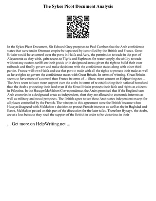 The Sykes Picot Document Analysis
In the Sykes Picot Document, Sir Edward Grey proposes to Paul Cambon that the Arab confederate
states that were under Ottoman empire be separated by controlled by the British and France. Great
Britain would have control over the ports in Haifa and Acre, the permission to trade in the port of
Alexanretta as they wish, gain access to Tigris and Euphrates for water supply, the ability to trade
without any custom tariffs on their goods or in designated areas; given the right to build their own
railroads and finally govern and make decisions with the confederate states along with other third
parties. France will own Haifa and use that port to trade with all the rights to protect their trade as well
as have rights to govern the confederate states with Great Britain. In terms of winning, Great Britain
seems to have more of a control than France in terms of ... Show more content on Helpwriting.net ...
The Jews seem to have more support over the arabs in terms of re establishing their national homeland
than the Arab s protecting their land even if the Great Britain protects their faith and rights as citizens
in Palestine. In the Husayn/McMahon Correspondence, the Arabs promised that if the England sees
Arab countries in a designated areas as independent, then they are allowed to economic interests as
well as military and naval prospects. The British agree to see these Arab states independent except for
all places controlled by the French. The winners in this agreement were the British because when
Husayn disagreed with McMahon s decision to protect French interests as well as the in Baghdad and
Basra, McMahon passed on this part of the discussion for the later talks. Therefore Hysayn, the Arabs,
are at a loss because they need the support of the British in order to be victorious in their
... Get more on HelpWriting.net ...
 