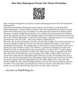How Does Shakespeare Present The Theme Of Isolation
heme of Isolation through their use of form, structure and language and show how The Outsider has
illuminated this.
Julian Barnes postmodern, Booker prize award winning novel The Sense of an Ending (2011),
William Shakespeare s Sonnets (1609) and Albert Camus The Outsider(1942) all present the central
theme of the isolation that, given circumstance, any individual can be subjected to. Barnes presents
this theme of isolation through the retrospective voice of Barnes first person narrator Tony Webster,
who by the conclusion of the novel has managed to agitate and isolate himself from those who he once
knew well. Similarly, Shakespeare s sonnet series demonstrates a gripping narrative of a love triangle;
an intimate tale of the fair youth ... Show more content on Helpwriting.net ...
When she ends up ends up copulating with Tony soon after their breakup, she may have meant for it to
be one last attempt to express her love for Tony, but Tony interpreted this action as some form of
manipulation from Veronica. The ambiguousness of the pronoun it connotes that there could be more
that there be more for Barnes creation, Tony Webster, to get than the concluding part of the novel.
Perhaps Tony fails to comprehend the increased social status of women in 2011. It could be argued
that Tony has become accustomed to the idea of the 1960s woman, which is suggested by his brief
affair with Annie which reflects the sexual revolution of the 1960s in which women were seen as
sexual objects rather than the independent gender which they are today. The dwelling of his past, of
the 60s, has led to the deterioration of his relationships with the other women in the novel as in 2011
women have gained much more independence since the 1960s. Margaret, the woman who Tony
married, stood by his side at first but abruptly left him on his own now after she noted his obsession
for Adrian. This could explain why the latter part of the novel focuses on the aftermath of Adrian s
suicide, an event which occurred when Tony was in his 20s as Tony s obsession
... Get more on HelpWriting.net ...
 