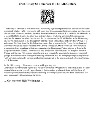 Brief History Of Terrorism In The 19th Century
The history of terrorism is well known as a historically significant personalities, entities and incidents
associated whether rightly or wrongly with terrorism. Scholars agree that terrorism is a uncertain term
and very few of those considered terrorists describe themselves as such. It is common for opponents in
a violent battle to describe the other side as terrorist or as practicing terrorism. Scholars dispute
whether the roots of terrorism date back to the 1st century and the Sicarii Zealots to the 11th century
and the Al Hashshashin to the 19th century and the Fenian Brotherhood and Narodnaya Volya or to
other eras. The Sicarii and the Hashshashin are described below while the Fenian Brotherhood and
Narodnaya Volya are discussed in the 19th Century sub section. Other control of Terror historical
events sometimes associated with terrorism contain the Gunpowder Plot an attempt to destroy the
English Parliament in 1605. Terrorism was also linked with state terror and the Reign of Terror in
France until the mid19th century when the term also began to be associated with nongovernmental
groups. Lawlessness often in league with rising nationalism was the most projecting ideology linked
with terrorism. Attacks by various revolutionary groups led to the assassination of a Russian Tsar and
a U.S. President.
In the 19th century ... Show more content on Helpwriting.net ...
A terrorism expert Walter Loqueur also has calculated over 100 definations and achieves that the only
general characteristic generally agreed upon is that terrorism involves violence and the threat of
violence yet terrorism is hardly the only creativity involving violence and the threat of violence. So
does war coercive diplomacy and bar room
... Get more on HelpWriting.net ...
 