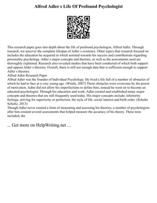 Alfred Adler s Life Of Profound Psychologist
This research paper goes into depth about the life of profound psychologist, Alfred Adler. Through
research, we uncover the complete lifespan of Adler s existence. Other topics that research focused on
includes the education he acquired in which assisted towards his success and contributions regarding
personality psychology. Adler s major concepts and theories, as well as the assessments used are
thoroughly explained. Research also revealed studies that have been conducted of which both support
and oppose Alder s theories. Overall, there is still not enough data that is sufficient enough to support
Adler s theories.
Alfred Adler Research Paper
Alfred Adler was the founder of Individual Psychology. He lived a life full of a number of obstacles of
which he had to face at a very young age. (Wintle, 2007) These obstacles were overcome by the power
of motivation. Adler did not allow his imperfections to define him; instead he went on to become an
educated psychologist. Through his education and work, Adler created and established many major
concepts and theories that are still frequently used today. His major concepts include; inferiority
feelings, striving for superiority or perfection, the style of life, social interest and birth order. (Schultz
Schultz, 2013)
Though Adler never created a form of measuring and assessing his theories, a number of psychologists
after him created several assessments that helped measure the accuracy of his theory. These tests
included; the
... Get more on HelpWriting.net ...
 