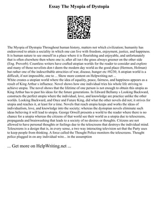 Essay The Myopia of Dystopia
The Myopia of Dystopia Throughout human history, matters not which civilization; humanity has
endeavored to attain a sociality in which one can live with freedom, enjoyment, justice, and happiness.
It is human nature to see oneself in a place where it is flourishing and enjoyable, and unfortunately
that is often elsewhere then where one is; after all isn t the grass always greener on the other side
(Eng. Proverb). Countless writers have crafted utopian worlds for the reader to consider and explore
and many of those novelists don t deem the modern day world as the good place (Hermon, Holman)
but rather one of the indescribable atrocities of war, disease, hunger etc #8230; A utopian world is a
difficult, if not impossible, one to ... Show more content on Helpwriting.net ...
White creates a utopian world where the idea of equality, peace, fairness, and happiness appears as a
result of King Arthur s influence. Novel shows how one individual tries his whole life striving to
achieve utopia. The novel shows that the lifetime of one person is not enough to obtain this utopia as
King Arthur has to past his ideas for the future generations. In Edward Bellamy s Looking Backward,
constructs the perfect utopia where the individual, love, and knowledge are practice unlike the other
worlds. Looking Backward, and Once and Future King, did what the other novels did not; it strives for
utopia and reaches it, at least for a time. Novels that reach utopia keeps and works the ideas of
individualism, love, and knowledge into the society; whereas the dystopian novels eliminate such
ideas believing it will lead to utopia. George Orwell presents a world to the reader where there is no
chance for a utopia whereas the citizens of that world see their world as a utopia due to telescreens,
propaganda and brainwashing that leads to a society of no desires or thoughts. Citizens are not
allowed to have personal thoughts or feelings due to the telescreens that destroys the individual mind.
Telescreens is a design that is, in every sense, a two way interacting television set that the Party uses
to keep people from thinking. A force called the Thought Police monitors the telescreens. Thought
police plugged in on any individual wire... in the assumption
... Get more on HelpWriting.net ...
 