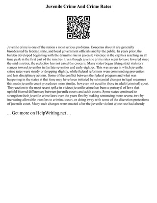 Juvenile Crime And Crime Rates
Juvenile crime is one of the nation s most serious problems. Concerns about it are generally
broadcasted by federal, state, and local government officials and by the public. In years prior, the
burden developed beginning with the dramatic rise in juvenile violence in the eighties reaching an all
time peak in the first part of the nineties. Even though juvenile crime rates seem to have lowered since
the mid nineties, the reduction has not eased the concern. Many states began taking strict statutory
stances toward juveniles in the late seventies and early eighties. This was an era in which juvenile
crime rates were steady or dropping slightly, while federal reformers were commending prevention
and less disciplinary actions. Some of the conflict between the federal program and what was
happening in the states at that time may have been initiated by substantial changes in legal measures
that made juvenile court procedures more similar, however not equal to those in adult (criminal) court.
The reaction to the most recent spike in vicious juvenile crime has been a portrayal of laws that
uphold blurred differences between juvenile courts and adult courts. Some states continued to
strengthen their juvenile crime laws over the years first by making sentencing more severe, two by
increasing allowable transfers to criminal court, or doing away with some of the discretion protections
of juvenile court. Many such changes were enacted after the juvenile violent crime rate had already
... Get more on HelpWriting.net ...
 