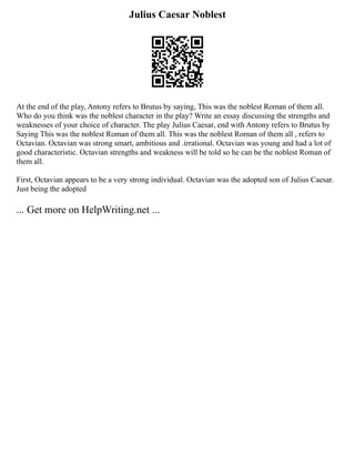 Julius Caesar Noblest
At the end of the play, Antony refers to Brutus by saying, This was the noblest Roman of them all.
Who do you think was the noblest character in the play? Write an essay discussing the strengths and
weaknesses of your choice of character. The play Julius Caesar, end with Antony refers to Brutus by
Saying This was the noblest Roman of them all. This was the noblest Roman of them all , refers to
Octavian. Octavian was strong smart, ambitious and .irrational. Octavian was young and had a lot of
good characteristic. Octavian strengths and weakness will be told so he can be the noblest Roman of
them all.
First, Octavian appears to be a very strong individual. Octavian was the adopted son of Julius Caesar.
Just being the adopted
... Get more on HelpWriting.net ...
 