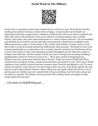 Social Work In The Military
Social work is a profession which seeks to better the lives of those in need. The need can look like
anything from political advocacy to those who are hungry. A social worker can be found in an
organization which has a purpose that is enhanced or aided by the work we do which is guided by the
ethics and values of the profession. From social workers in a clinical setting to those in public
libraries, these ethics and values unite professionals in a variety of places and roles. The accountability
and standards social work has aids the individual and profession to keep the best candidates in the
different positions we take. A social worker is like a medic in the military. A medic is part of a unit
that is there to assist the mission and provide medical aide when necessary. The thread of social work
connects good people to a common goal. I have not had a specific moment in my life that has led me
to social work, however I have had culminating incidents throughout my life which have made my
calling to this field clear. The first incident I recall was a time I felt regret for not doing something. I
attended public school for all but two years of my ... Show more content on Helpwriting.net ...
Military issues have gotten more attention than in the past. People are aware of PTSD and TBI as
common issues among the military, suicide and sexual abuse get attention as well. These issues should
continue to receive public attention and more common issues should be spotlighted as well. For many
soldiers the military is their first job, first time being on their own away from family and the first time
they have had to deal with their finances. Many soldiers are only legally adults and still have a lot of
growing up to do. Soldiers step into a machine that will get everything it can from them and get spit
out when it is satisfied. The military will also provide food, clothing, shelter and support to help
young soldiers become great
... Get more on HelpWriting.net ...
 