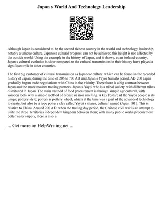 Japan s World And Technology Leadership
Although Japan is considered to be the second richest country in the world and technology leadership,
notably a unique culture. Japanese cultural progress can not be achieved this height is not affected by
the outside world. Using the example in the history of Japan, and it shows, as an isolated country,
Japan s cultural evolution is slow compared to the cultural transmission in their history have played a
significant role in other countries.
The first big customer of cultural transmission as Japanese culture, which can be found in the recorded
history of Japan, during the time of 206 to 700 AD and Japan s Yayoi Yamato period, AD 200 Japan
gradually began trade negotiations with China in the vicinity. There there is a big contrast between
Japan and the more modern trading partners. Japan s Yayoi who is a tribal society, with different tribes
distributed in Japan. The main method of food procurement is through simple agricultural, with
wooden tools with a simple method of bronze or iron smelting. A key feature of the Yayoi people is its
unique pottery style; pottery is pottery wheel, which at the time was a part of the advanced technology
to create, but also by a rope pottery clay called Yayoi s shares, cultural named (Japan 101). This is
relative to China. Around 200 AD, when the trading day period, the Chinese civil war is an attempt to
unite the three Territories independent kingdom between them; with many public works procurement
better water supply, there is also a
... Get more on HelpWriting.net ...
 