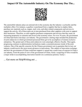 Impact Of The Automobile Industry On The Economy Due The...
The automobile industry plays an outsized role in the economy due the industry s cyclicality and the
multiplier effect. For instance, a gearbox is purchased from a supplier that has to employ labor,
purchase raw materials such as, copper, steel, wire, and other related components and services to
support the activity. All of these parts are in turn purchased from other suppliers with costs to support
their businesses. Therefore, as each supplier purchases components and services that they need, an
increasing propensity to consume and invest in the economy raises. For over 10 years, the government
of China had tried to develop a car industry. The government s starting steps included the production
of joint endeavors in which government possessed firms got to be accomplices of remote exclusive
enterprises. The greater part of these joint endeavors were amazingly effective fiscally. Then again,
progressing contrasts in administration inclinations made a consistent pressure inside of the joint
ventures. One of the specific concerns for the Chinese government was to guarantee that its new car
industry would receive the most recent advances in innovations. This subject of innovation exchange,
and how the government of China could best support it, turned into a main issue of concern in China s
car industry. From the point of view of the government of China, Geely s acquiring of Volvo would be
a major stride in accomplishing innovation transfer on a continuous premise. Geely s
... Get more on HelpWriting.net ...
 