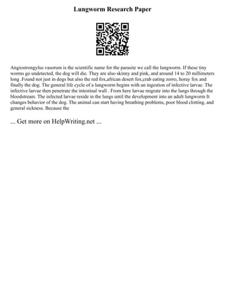 Lungworm Research Paper
Angiostrongylus vasorum is the scientific name for the parasite we call the lungworm. If these tiny
worms go undetected, the dog will die. They are also skinny and pink, and around 14 to 20 millimeters
long .Found not just in dogs but also the red fox,african desert fox,crab eating zorro, horay fox and
finally the dog. The general life cycle of a lungworm begins with an ingestion of infective larvae. The
infective larvae then penetrate the intestinal wall . From here larvae migrate into the lungs through the
bloodstream. The infected larvae reside in the lungs until the development into an adult lungworm It
changes behavior of the dog. The animal can start having breathing problems, poor blood clotting, and
general sickness. Because the
... Get more on HelpWriting.net ...
 