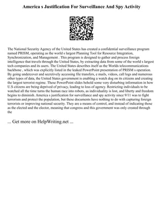 America s Justification For Surveillance And Spy Activity
The National Security Agency of the United States has created a confidential surveillance program
named PRISM, operating as the world s largest Planning Tool for Resource Integration,
Synchronization, and Management . This program is designed to gather and process foreign
intelligence that travels through the United States, by extracting data from some of the world s largest
tech companies and its users. The United States describes itself as the Worlds telecommunications
backbone , which was explicitly listed in the leaked PowerPoint presentation of PRISM s operation.
By going undercover and secretively accessing file transfers, e mails, videos, call logs and numerous
other types of data, the United States government is enabling a watch dog on its citizens and creating
the largest terrorist regime. These PowerPoint slides behold some very disturbing information in how
U.S citizens are being deprived of privacy, leading to loss of agency. Restricting individuals to be
watched all the time turns the human race into robots, as individuality is lost, and liberty and freedom
begins to diminish. America s justification for surveillance and spy activity since 9/11 was to fight
terrorism and protect the population, but these documents have nothing to do with capturing foreign
terrorists or improving national security. They are a means of control, and instead of indicating those
as the elected and the elector, meaning that congress and this government was only created through
the
... Get more on HelpWriting.net ...
 
