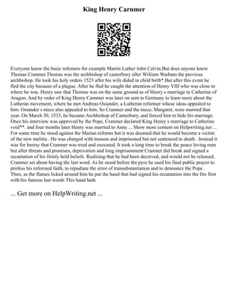 King Henry Carnmer
Everyone know the basic refomers for example Martin Luther John Calvin.But does anyone know
Thomas Cranmer.Thomas was the archbishop of canterbury after William Warham the previous
archbishop. He took his holy orders 1523 after his wife dided in child birth*.But after this event he
fled the city because of a plague. After he fled he caught the attention of Henry VIII who was close to
where he was. Henry saw that Thomas was on the same ground as of Henry s marriage to Catherine of
Aragon. And by order of King Henry Carnmer was later on sent to Germany to learn more about the
Lutheran movement, where he met Andreas Osiander, a Lutheran reformer whose ideas appealed to
him. Osiander s niece also appealed to him. So Cranmer and the niece, Margaret, were married that
year. On March 30, 1533, he became Archbishop of Canterbury, and forced him to hide his marriage.
Once his interview was approved by the Pope, Cranmer declared King Henry s marriage to Catherine
void**. and four months later Henry was married to Anne ... Show more content on Helpwriting.net ...
For some time he stood against the Marian reforms but it was doomed that he would become a victim
of the new melitia . He was charged with treason and imprisoned but not sentenced to death . Instead it
was for heresy that Cranmer was tried and executed. It took a long time to break the peace loving man
but after threats and promises, deprivation and long imprisonment Cranmer did break and signed a
recantation of his firmly held beliefs. Realising that he had been deceived, and would not be released,
Cranmer set about having the last word. As he stood before the pyre he used his final public prayer to
profess his reformed faith, to repudiate the error of transubstantiation and to denounce the Pope .
Then, as the flames licked around him he put the hand that had signed his recantation into the fire first
with his famous last words This hand hath
... Get more on HelpWriting.net ...
 