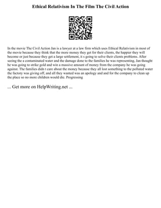 Ethical Relativism In The Film The Civil Action
In the movie The Civil Action Jan is a lawyer at a law firm which uses Ethical Relativism in most of
the movie because they think that the more money they get for their clients, the happier they will
become or just because they get a large settlement, it s going to solve their clients problems. After
seeing the a contaminated water and the damage done to the families he was representing, Jan thought
he was going to strike gold and win a massive amount of money from the company he was going
against. The families didn t care about the money because they all lost something to the polluted water
the factory was giving off, and all they wanted was an apology and and for the company to clean up
the place so no more children would die. Progressing
... Get more on HelpWriting.net ...
 