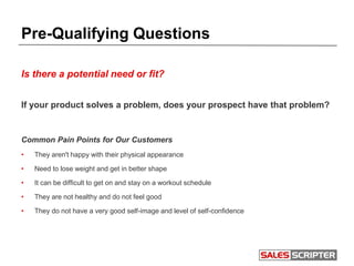 Pre-Qualifying Questions
Is there a potential need or fit?
If your product solves a problem, does your prospect have that problem?
Common Pain Points for Our Customers
• They aren't happy with their physical appearance
• Need to lose weight and get in better shape
• It can be difficult to get on and stay on a workout schedule
• They are not healthy and do not feel good
• They do not have a very good self-image and level of self-confidence
 