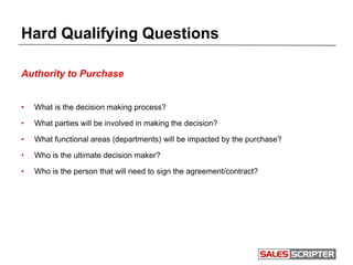 Hard Qualifying Questions
Authority to Purchase
• What is the decision making process?
• What parties will be involved in making the decision?
• What functional areas (departments) will be impacted by the purchase?
• Who is the ultimate decision maker?
• Who is the person that will need to sign the agreement/contract?
 