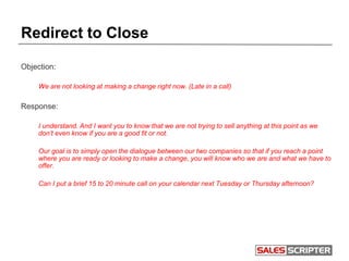 Redirect to Close
Objection:
We are not looking at making a change right now. (Late in a call)
Response:
I understand. And I want you to know that we are not trying to sell anything at this point as we
don’t even know if you are a good fit or not.
Our goal is to simply open the dialogue between our two companies so that if you reach a point
where you are ready or looking to make a change, you will know who we are and what we have to
offer.
Can I put a brief 15 to 20 minute call on your calendar next Tuesday or Thursday afternoon?
 