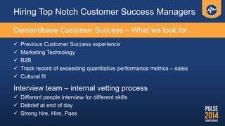 Hiring Top Notch Customer Success Managers
 Previous Customer Success experience
 Marketing Technology
 B2B
 Track record of exceeding quantitative performance metrics – sales
 Cultural fit
Interview team – internal vetting process
 Different people interview for different skills
 Debrief at end of day
 Strong hire, Hire, Pass
Demandbase Customer Success – What we look for….
 