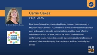 Carrie Oakes
Blue Jeans
Blue Jeans Network is a private cloud based company headquartered in
Mountain View, California. Our mission is to make video communications as
easy and pervasive as audio communications, enabling more effective
collaboration at work, at home, and on the road. Our cloud-based
conferencing service makes this possible by enabling customers to connect
with each other seamlessly any time, anywhere, and from practically any
device.
Sr. Director Customer Success
 