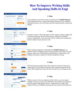 How To Improve Writing Skills
And Speaking Skills In Engl
1. Step
To get started, you must first create an account on site HelpWriting.net.
The registration process is quick and simple, taking just a few moments.
During this process, you will need to provide a password and a valid email
address.
2. Step
In order to create a "Write My Paper For Me" request, simply complete the
10-minute order form. Provide the necessary instructions, preferred
sources, and deadline. If you want the writer to imitate your writing style,
attach a sample of your previous work.
3. Step
When seeking assignment writing help from HelpWriting.net, our
platform utilizes a bidding system. Review bids from our writers for your
request, choose one of them based on qualifications, order history, and
feedback, then place a deposit to start the assignment writing.
4. Step
After receiving your paper, take a few moments to ensure it meets your
expectations. If you're pleased with the result, authorize payment for the
writer. Don't forget that we provide free revisions for our writing services.
5. Step
When you opt to write an assignment online with us, you can request
multiple revisions to ensure your satisfaction. We stand by our promise to
provide original, high-quality content - if plagiarized, we offer a full
refund. Choose us confidently, knowing that your needs will be fully met.
How To Improve Writing Skills And Speaking Skills In Engl How To Improve Writing Skills And Speaking Skills
In Engl
 