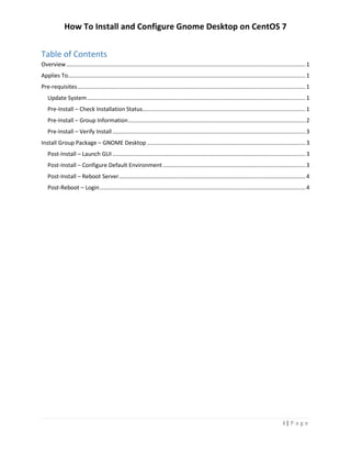 How To Install and Configure Gnome Desktop on CentOS 7
i | P a g e
Table of Contents
Overview.......................................................................................................................................................1
Applies To......................................................................................................................................................1
Pre-requisites................................................................................................................................................1
Update System..........................................................................................................................................1
Pre-Install – Check Installation Status.......................................................................................................1
Pre-Install – Group Information................................................................................................................2
Pre-Install – Verify Install..........................................................................................................................3
Install Group Package – GNOME Desktop ....................................................................................................3
Post-Install – Launch GUI..........................................................................................................................3
Post-Install – Configure Default Environment ..........................................................................................3
Post-Install – Reboot Server......................................................................................................................4
Post-Reboot – Login..................................................................................................................................4
 