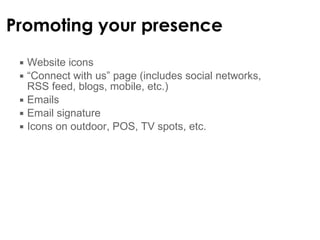 Promoting your presence Website icons “ Connect with us” page (includes social networks, RSS feed, blogs, mobile, etc.) Emails Email signature Icons on outdoor, POS, TV spots, etc. 