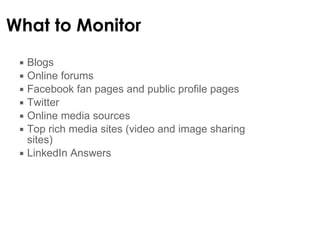 What to  Monitor  Blogs Online forums Facebook fan pages and public profile pages Twitter Online media sources Top rich media sites (video and image sharing sites) LinkedIn Answers 