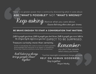 There is no greater power than a community discovering what it cares about.
ASK “WHAT’S POSSIBLE?” NOT “WHAT’S WRONG?”
Keep asking. Notice what you care about.
Assume that many others share your dreams.
BE BRAVE ENOUGH TO START A CONVERSATION THAT MATTERS.
Talk to people you know. Talk to people you don’t know. Talk to people you never talk to.
Be intrigued by the differences you hear. EXPECT TO BE SURPRISED.
Treasure curiosity more than certainty.
Invite in everybody who cares to work on what’s possible.
Acknowledge that everyone is an expert in something.
Know that creative solutions come from connections.
Remember:
you don’t fear people
who’s story you know.
Real listening always
brings people closer
together.
Trust that meaningful conversations change your world.
R E LY O N H U M A N G O O D N E S S .
Stay together.
- Margaret Wheatley
 