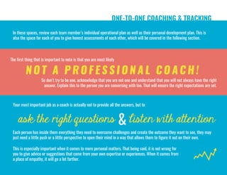 ask the right questions listen with attention
ONE-TO-ONE COACHING & TRACKING
In these spaces, review each team member’s individual operational plan as well as their personal development plan. This is
also the space for each of you to give honest assessments of each other, which will be covered in the following section.
&
The first thing that is important to note is that you are most likely
NOT A P R O FESSIO NAL COACH!
So don’t try to be one, acknowledge that you are not one and understand that you will not always have the right
answer. Explain this to the person you are conversing with too. That will ensure the right expectations are set.
Your most important job as a coach is actually not to provide all the answers, but to
Each person has inside them everything they need to overcome challenges and create the outcome they want to see, they may
just need a little push or a little perspective to open their mind in a way that allows them to figure it out on their own.
This is especially important when it comes to more personal matters. That being said, it is not wrong for
you to give advice or suggestions that come from your own expertise or experiences. When it comes from
a place of empathy, it will go a lot farther.
 