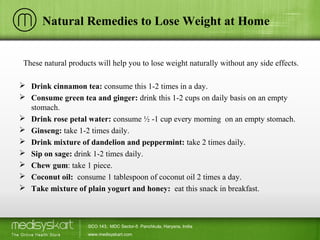 Natural Remedies to Lose Weight at Home
These natural products will help you to lose weight naturally without any side effects.
 Drink cinnamon tea: consume this 1-2 times in a day.
 Consume green tea and ginger: drink this 1-2 cups on daily basis on an empty
stomach.
 Drink rose petal water: consume ½ -1 cup every morning on an empty stomach.
 Ginseng: take 1-2 times daily.
 Drink mixture of dandelion and peppermint: take 2 times daily.
 Sip on sage: drink 1-2 times daily.
 Chew gum: take 1 piece.
 Coconut oil: consume 1 tablespoon of coconut oil 2 times a day.
 Take mixture of plain yogurt and honey: eat this snack in breakfast.
SCO 143, MDC Sector-5 Panchkula, Haryana, India
www.medisyskart.com
 