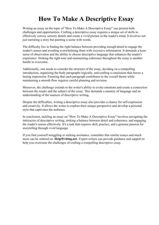 How To Make A Descriptive Essay
Writing an essay on the topic of "How To Make A Descriptive Essay" can present both
challenges and opportunities. Crafting a descriptive essay requires a unique set of skills to
effectively convey sensory details and create a vivid picture in the reader's mind. It involves not
just narrating a story but painting a scene with words.
The difficulty lies in finding the right balance between providing enough detail to engage the
reader's senses and avoiding overwhelming them with excessive information. It demands a keen
sense of observation and the ability to choose descriptive language that enhances the reader's
experience. Striking the right tone and maintaining coherence throughout the essay is another
hurdle to overcome.
Additionally, one needs to consider the structure of the essay, deciding on a compelling
introduction, organizing the body paragraphs logically, and crafting a conclusion that leaves a
lasting impression. Ensuring that each paragraph contributes to the overall theme while
maintaining a smooth flow requires careful planning and revision.
Moreover, the challenge extends to the writer's ability to evoke emotions and create a connection
between the reader and the subject of the essay. This demands a mastery of language and an
understanding of the nuances of descriptive writing.
Despite the difficulties, writing a descriptive essay also provides a chance for self-expression
and creativity. It allows the writer to explore their unique perspective and develop a personal
style that captivates the audience.
In conclusion, tackling an essay on "How To Make A Descriptive Essay" involves navigating the
intricacies of descriptive writing, striking a balance between detail and coherence, and engaging
the reader's senses effectively. It's a task that requires skill, practice, and a genuine passion for
storytelling through vivid language.
If you find yourself struggling or seeking assistance, remember that similar essays and much
more can be ordered on HelpWriting.net. Expert writers can provide guidance and support to
help you overcome the challenges of crafting a compelling descriptive essay.
How To Make A Descriptive EssayHow To Make A Descriptive Essay
 