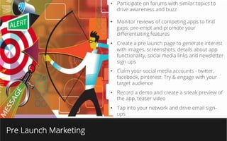 Pre Launch Marketing
•  Participate on forums with similar topics to
drive awareness and buzz
•  Monitor reviews of competing apps to ﬁnd
gaps; pre-empt and promote your
diﬀerentiating features
•  Create a pre launch page to generate interest
with images, screenshots, details about app
functionality, social media links and newsletter
sign ups
•  Claim your social media accounts - twitter,
facebook, pinterest. Try & engage with your
target audience
•  Record a demo and create a sneak preview of
the app, teaser video
•  Tap into your network and drive email sign-
ups
 