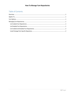 How To Manage Yum Repositories
i | P a g e
Table of Contents
Overview.......................................................................................................................................................1
Applies To......................................................................................................................................................1
Yum Options..................................................................................................................................................1
Managing Yum Repositories .........................................................................................................................1
List Enabled Yum Repositories..................................................................................................................1
List Disabled Yum Repositories.................................................................................................................1
List Enabled and Disabled Yum Repositories............................................................................................2
Install Package from Specific Repository ..................................................................................................2
 