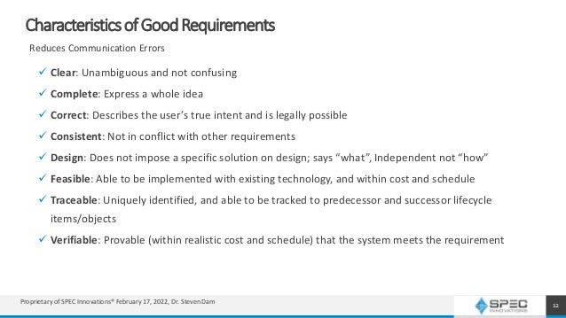 CharacteristicsofGoodRequirements
 Clear: Unambiguous and not confusing
 Complete: Express a whole idea
 Correct: Describes the user’s true intent and is legally possible
 Consistent: Not in conflict with other requirements
 Design: Does not impose a specific solution on design; says “what”, Independent not “how”
 Feasible: Able to be implemented with existing technology, and within cost and schedule
 Traceable: Uniquely identified, and able to be tracked to predecessor and successor lifecycle
items/objects
 Verifiable: Provable (within realistic cost and schedule) that the system meets the requirement
12
Reduces Communication Errors
Proprietary of SPEC Innovations® February 17, 2022, Dr. Steven Dam
 