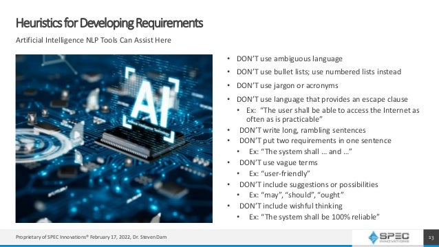 HeuristicsforDevelopingRequirements
Artificial Intelligence NLP Tools Can Assist Here
• DON’T use ambiguous language
• DON’T use bullet lists; use numbered lists instead
• DON’T use jargon or acronyms
• DON’T use language that provides an escape clause
• Ex: “The user shall be able to access the Internet as
often as is practicable”
• DON’T write long, rambling sentences
• DON’T put two requirements in one sentence
• Ex: “The system shall … and …”
• DON’T use vague terms
• Ex: “user-friendly”
• DON’T include suggestions or possibilities
• Ex: “may”, “should”, “ought”
• DON’T include wishful thinking
• Ex: “The system shall be 100% reliable”
13
Proprietary of SPEC Innovations® February 17, 2022, Dr. Steven Dam
 